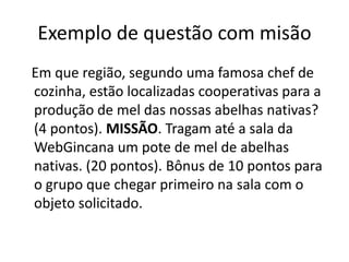 Exemplo de questão com misão
Em que região, segundo uma famosa chef de
cozinha, estão localizadas cooperativas para a
produção de mel das nossas abelhas nativas?
(4 pontos). MISSÃO. Tragam até a sala da
WebGincana um pote de mel de abelhas
nativas. (20 pontos). Bônus de 10 pontos para
o grupo que chegar primeiro na sala com o
objeto solicitado.
 