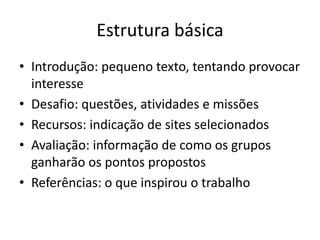 Estrutura básica
• Introdução: pequeno texto, tentando provocar
  interesse
• Desafio: questões, atividades e missões
• Recursos: indicação de sites selecionados
• Avaliação: informação de como os grupos
  ganharão os pontos propostos
• Referências: o que inspirou o trabalho
 