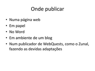 Onde publicar
•   Numa página web
•   Em papel
•   No Word
•   Em ambiente de um blog
•   Num publicador de WebQuests, como o Zunal,
    fazendo as devidas adaptações
 