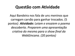 Questão com Atividade
 Aqui Bandeira nos fala de uns meninos que
  carregam carvão para ganhar trocados. (5
pontos) Atividade: Leiam e ensaiem o poema
  descoberto. Preparem uma apresentação
   criativa do mesmo para o show final da
           WebGincana. (20 pontos)
 
