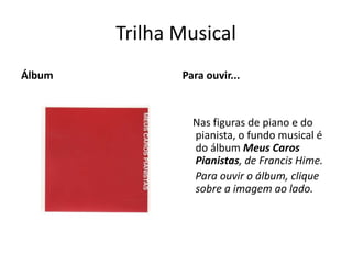 Trilha Musical
Álbum          Para ouvir...



                 Nas figuras de piano e do
                 pianista, o fundo musical é
                 do álbum Meus Caros
                 Pianistas, de Francis Hime.
                 Para ouvir o álbum, clique
                 sobre a imagem ao lado.
 