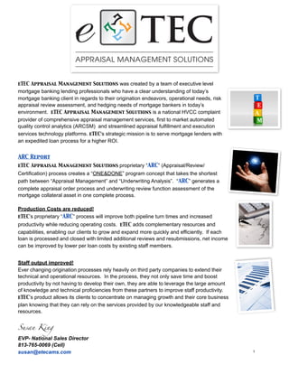 eTEC Appraisal Management Solutions was created by a team of executive level
mortgage banking lending professionals who have a clear understanding of today’s
mortgage banking client in regards to their origination endeavors, operational needs, risk
appraisal review assessment, and hedging needs of mortgage bankers in today’s
environment. eTEC Appraisal Management Solutions is a national HVCC complaint
provider of comprehensive appraisal management services, first to market automated
quality control analytics (ARCSM) and streamlined appraisal fulfillment and execution
services technology platforms. eTEC's strategic mission is to serve mortgage lenders with
an expedited loan process for a higher ROI.


ARC Report
eTEC Appraisal Management Solutions proprietary “ARC” (Appraisal/Review/
Certification) process creates a “ONE&DONE” program concept that takes the shortest
path between “Appraisal Management” and “Underwriting Analysis”. “ARC” generates a
complete appraisal order process and underwriting review function assessment of the
mortgage collateral asset in one complete process.

Production Costs are reduced!
eTEC’s proprietary “ARC” process will improve both pipeline turn times and increased
productivity while reducing operating costs. eTEC adds complementary resources and
capabilities, enabling our clients to grow and expand more quickly and efficiently. If each
loan is processed and closed with limited additional reviews and resubmissions, net income
can be improved by lower per loan costs by existing staff members.


Staff output improved!
Ever changing origination processes rely heavily on third party companies to extend their
technical and operational resources. In the process, they not only save time and boost
productivity by not having to develop their own, they are able to leverage the large amount
of knowledge and technical proficiencies from these partners to improve staff productivity.
eTEC’s product allows its clients to concentrate on managing growth and their core business
plan knowing that they can rely on the services provided by our knowledgeable staff and
resources.


Susan King

EVP- National Sales Director
813-765-0069 (Cell)
      !
susan@etecams.com                                                                             1
 