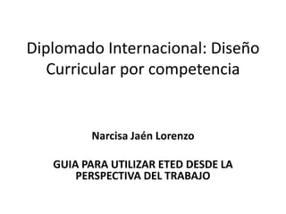 Diplomado Internacional: Diseño
Curricular por competencia

Narcisa Jaén Lorenzo
GUIA PARA UTILIZAR ETED DESDE LA
PERSPECTIVA DEL TRABAJO

 