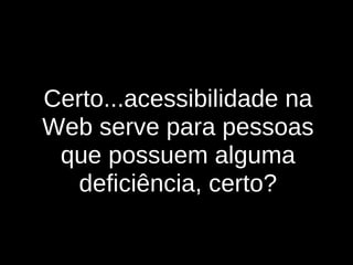 Certo...acessibilidade na Web serve para pessoas que possuem alguma deficiência, certo ? 