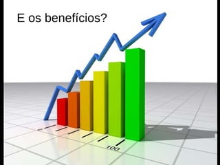 E os benefícios? 