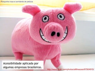 http://www.flickr.com/photos/alltheaces/67904915/ Porquinho rosa e sorridente de pelúcia Acessibilidade aplicada por algumas empresas brasileiras. 