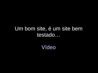 Um bom site, é um site bem testado… Vídeo 