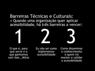 Barreiras Técnicas e Culturais: •  Quando uma organização quer aplicar acessibilidade, há três barreiras a vencer: 1 O que é, para que serve e o que ganhamos com isso...Mitos 2 Eu não sei como implementar acessibilidade 3 Como disseminar o conhecimento e quem irá manter e validar a acessibilidade 