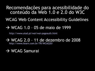 WCAG Web Content Accessibility Guidelines    WCAG 1.0 – 05 de maio de 1999  http://www.utad.pt/wai/wai-pageauth.html      WCAG 2.0 – 11 de dezembro de 2008 http://www.ilearn.com.br/TR/WCAG20/      WCAG Samurai Recomendações para acessibilidade do conteúdo da Web 1.0 e 2.0 do W3C 