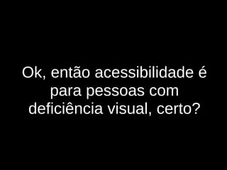 Ok, então acessibilidade é para pessoas com deficiência visual, certo? 