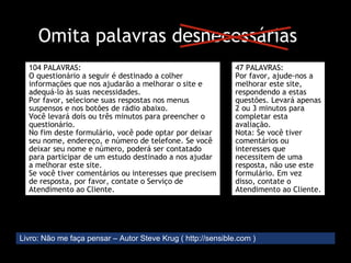 104 PALAVRAS: O questionário a seguir é destinado a colher informações que nos ajudarão a melhorar o site e adequá-lo às suas necessidades. Por favor, selecione suas respostas nos menus suspensos e nos botões de rádio abaixo. Você levará dois ou três minutos para preencher o questionário. No fim deste formulário, você pode optar por deixar seu nome, endereço, e número de telefone. Se você deixar seu nome e número, poderá ser contatado para participar de um estudo destinado a nos ajudar a melhorar este site. Se você tiver comentários ou interesses que precisem de resposta, por favor, contate o Serviço de Atendimento ao Cliente. 47 PALAVRAS: Por favor, ajude-nos a melhorar este site, respondendo a estas questões. Levará apenas 2 ou 3 minutos para completar esta avaliação. Nota: Se você tiver comentários ou interesses que necessitem de uma resposta, não use este formulário. Em vez disso, contate o Atendimento ao Cliente. Omita palavras desnecessárias Livro: Não me faça pensar – Autor Steve Krug ( http://sensible.com ) 
