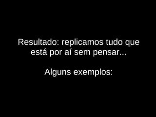 Resultado: replicamos tudo que está por aí sem pensar... Alguns exemplos: 