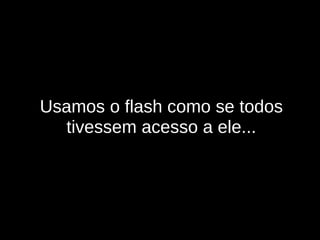 Usamos o flash como se todos tivessem acesso a ele... 