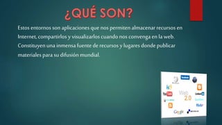 Estos entornos son aplicaciones que nos permitenalmacenar recursos en
Internet,compartirlos y visualizarlos cuando nos convengaen la web.
Constituyenuna inmensafuentede recursos y lugares donde publicar
materialespara su difusión mundial.
 