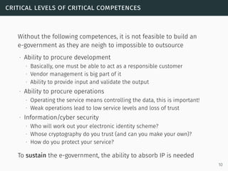 critical levels of critical competences
Without the following competences, it is not feasible to build an
e-government as they are neigh to impossible to outsource
∙ Ability to procure development
∙ Basically, one must be able to act as a responsible customer
∙ Vendor management is big part of it
∙ Ability to provide input and validate the output
∙ Ability to procure operations
∙ Operating the service means controlling the data, this is important!
∙ Weak operations lead to low service levels and loss of trust
∙ Information/cyber security
∙ Who will work out your electronic identity scheme?
∙ Whose cryptography do you trust (and can you make your own)?
∙ How do you protect your service?
To sustain the e-government, the ability to absorb IP is needed
10
 