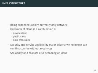infrastructure
∙ Being expanded rapidly, currently only network
∙ Government cloud is a combination of
∙ private cloud
∙ public cloud
∙ data embassies
∙ Security and service availability major drivers: we no longer can
run this country without e-services
∙ Scalability and cost are also becoming an issue
19
 