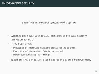 information security
Security is an emergent property of a system
∙ Cybersec deals with architectural mistakes of the past, security
cannot be bolted on
∙ Three main areas:
∙ Protection of information systems crucial for the country
∙ Protection of private data. Data is the new oil!
∙ Defense/security aspect of things
∙ Based on ISKE, a measure-based approach adapted from Germany
28
 