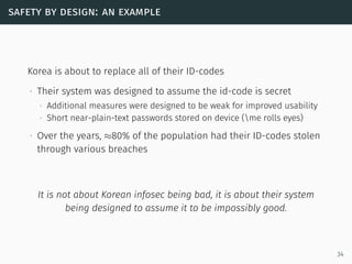 safety by design: an example
Korea is about to replace all of their ID-codes
∙ Their system was designed to assume the id-code is secret
∙ Additional measures were designed to be weak for improved usability
∙ Short near-plain-text passwords stored on device (me rolls eyes)
∙ Over the years, ≈80% of the population had their ID-codes stolen
through various breaches
It is not about Korean infosec being bad, it is about their system
being designed to assume it to be impossibly good.
34
 