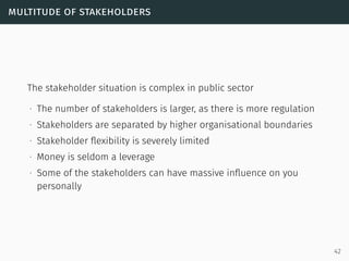 multitude of stakeholders
The stakeholder situation is complex in public sector
∙ The number of stakeholders is larger, as there is more regulation
∙ Stakeholders are separated by higher organisational boundaries
∙ Stakeholder ﬂexibility is severely limited
∙ Money is seldom a leverage
∙ Some of the stakeholders can have massive inﬂuence on you
personally
42
 
