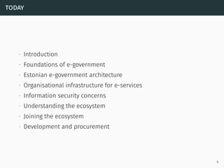 today
∙ Introduction
∙ Foundations of e-government
∙ Estonian e-government architecture
∙ Organisational infrastructure for e-services
∙ Information security concerns
∙ Understanding the ecosystem
∙ Joining the ecosystem
∙ Development and procurement
4
 