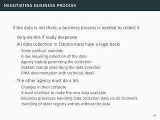 negotiating business process
If the data is not there, a business process is needed to collect it
∙ Only do this if really desperate
∙ All data collection in Estonia must have a legal basis
∙ Some political mandate
∙ A law requiring collection of the data
∙ Agency statute permitting the collection
∙ Dataset statute describing the data collected
∙ RIHA documentation with technical detail
∙ The other agency must do a lot:
∙ Changes in their software
∙ X-road interface to make the new data available
∙ Business processes handling data collection data via all channels
∙ Handling of older registry entries without the data
49
 