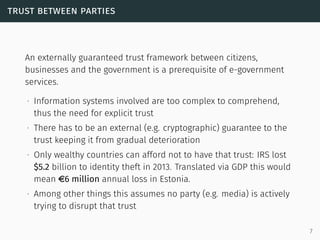 trust between parties
An externally guaranteed trust framework between citizens,
businesses and the government is a prerequisite of e-government
services.
∙ Information systems involved are too complex to comprehend,
thus the need for explicit trust
∙ There has to be an external (e.g. cryptographic) guarantee to the
trust keeping it from gradual deterioration
∙ Only wealthy countries can afford not to have that trust: IRS lost
$5.2 billion to identity theft in 2013. Translated via GDP this would
mean e6 million annual loss in Estonia.
∙ Among other things this assumes no party (e.g. media) is actively
trying to disrupt that trust
7
 