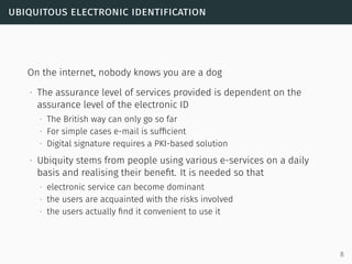 ubiquitous electronic identification
On the internet, nobody knows you are a dog
∙ The assurance level of services provided is dependent on the
assurance level of the electronic ID
∙ The British way can only go so far
∙ For simple cases e-mail is sufﬁcient
∙ Digital signature requires a PKI-based solution
∙ Ubiquity stems from people using various e-services on a daily
basis and realising their beneﬁt. It is needed so that
∙ electronic service can become dominant
∙ the users are acquainted with the risks involved
∙ the users actually ﬁnd it convenient to use it
8
 