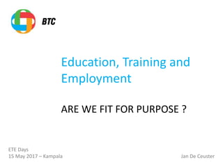 Education, Training and
Employment
ARE WE FIT FOR PURPOSE ?
ETE Days
15 May 2017 – Kampala Jan De Ceuster
 