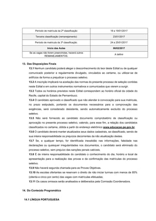 Período de matrícula da 2ª classificação 18 a 19/01/2017
Terceira classificação (remanejamento) 23/01/2017
Período de matricula da 3ª classificação. 24 a 25/01/2017
Início das Aulas 06/02/2017
Se as vagas não forem preenchidas, haverá outros
REMANEJAMENTOS.
A definir
13. Das Disposições Finais
13.1 Nenhum candidato poderá alegar o desconhecimento do teor deste Edital ou de qualquer
comunicado posterior e regularmente divulgado, vinculados ao certame, ou utilizar-se de
artifícios de forma a prejudicar o processo seletivo.
13.2 A inscrição implicará na aceitação das normas do presente processo de seleção contidas
neste Edital e em outros instrumentos normativos e comunicados que vierem a surgir.
13.3 Todos os horários previstos neste Edital correspondem ao horário oficial da cidade do
Recife, capital do Estado de Pernambuco.
13.4 O candidato aprovado e classificado que não atender à convocação para sua matricula,
no prazo estipulado, portando os documentos necessários para a comprovação das
exigências, será considerado desistente, sendo automaticamente excluído do processo
seletivo.
13.5 Não será fornecido ao candidato documento comprobatório de classificação ou
aprovação no presente processo seletivo, valendo, para esse fim, a relação dos candidatos
classificados no certame, obtida a partir do endereço eletrônico www.educacao.pe.gov.br.
13.6 O candidato deverá manter atualizados seus dados cadastrais, se classificado, sendo de
sua inteira responsabilidade os prejuízos decorrentes da não atualização destes.
13.7 Se, a qualquer tempo, for identificada inexatidão nas informações, falsidade nas
declarações ou quaisquer irregularidades nos documentos, o candidato será eliminado do
processo seletivo, sem prejuízo das sanções penais cabíveis.
13.8 É de inteira responsabilidade do candidato o conhecimento do dia, horário e local de
apresentação para a realização das provas e da confirmação das matrículas do processo
seletivo.
13.9 Não haverá segunda chamada para as Provas Objetivas.
13.10 As escolas ofertantes se reservam o direito de não iniciar turmas com menos de 85%
(oitenta e cinco por cento) das vagas com matrículas efetuadas;
13.11 Os casos omissos serão analisados e deliberados pela Comissão Coordenadora.
14. Do Conteúdo Programático
14.1 LÍNGUA PORTUGUESA
 