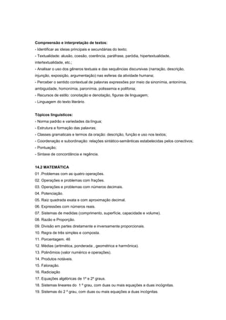 Compreensão e interpretação de textos:
- Identificar as ideias principais e secundárias do texto;
- Textualidade: alusão, coesão, coerência, paráfrase, paródia, hipertextualidade,
intertextualidade, etc.;
- Analisar o uso dos gêneros textuais e das sequências discursivas (narração, descrição,
injunção, exposição, argumentação) nas esferas da atividade humana;
- Perceber o sentido contextual de palavras expressões por meio da sinonímia, antonímia,
ambiguidade, homonímia, paronímia, polissemia e polifonia;
- Recursos de estilo: conotação e denotação, figuras de linguagem;
- Linguagem do texto literário.
Tópicos linguísticos:
- Norma padrão e variedades da língua;
- Estrutura e formação das palavras;
- Classes gramaticais e termos da oração: descrição, função e uso nos textos;
- Coordenação e subordinação: relações sintático-semânticas estabelecidas pelos conectivos;
- Pontuação;
- Sintaxe de concordância e regência.
14.2 MATEMÁTICA
01 .Problemas com as quatro operações.
02. Operações e problemas com frações.
03. Operações e problemas com números decimais.
04. Potenciação.
05. Raiz quadrada exata e com aproximação decimal.
06. Expressões com números reais.
07. Sistemas de medidas (comprimento, superfície, capacidade e volume).
08. Razão e Proporção.
09. Divisão em partes diretamente e inversamente proporcionais.
10. Regra de três simples e composta.
11. Porcentagem. 46
12. Médias (aritmética, ponderada , geométrica e harmônica).
13. Polinômios (valor numérico e operações).
14. Produtos notáveis.
15. Fatoração.
16. Radiciação
17. Equações algébricas de 1º e 2º graus.
18. Sistemas lineares do 1 º grau, com duas ou mais equações a duas incógnitas.
19. Sistemas do 2 º grau, com duas ou mais equações a duas incógnitas.
 