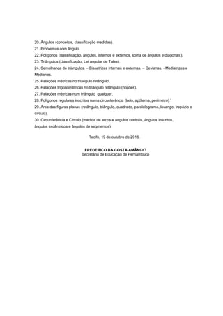 20. Ângulos (conceitos, classificação medidas).
21. Problemas com ângulo.
22. Polígonos (classificação, ângulos, internos e externos, soma de ângulos e diagonais).
23. Triângulos (classificação, Lei angular de Tales).
24. Semelhança de triângulos. – Bissetrizes internas e externas. – Cevianas. –Mediatrizes e
Medianas.
25. Relações métricas no triângulo retângulo.
26. Relações trigonométricas no triângulo retângulo (noções).
27. Relações métricas num triângulo qualquer.
28. Polígonos regulares inscritos numa circunferência (lado, apótema, perímetro).`
29. Área das figuras planas (retângulo, triângulo, quadrado, paralelogramo, losango, trapézio e
círculo).
30. Circunferência e Círculo (medida de arcos e ângulos centrais, ângulos inscritos,
ângulos excêntricos e ângulos de segmentos).
Recife, 19 de outubro de 2016.
FREDERICO DA COSTA AMÂNCIO
Secretário de Educação de Pernambuco
 