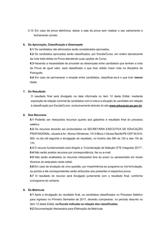 5.10. Em caso de prova eletrônica, deixar a sala da prova sem realizar o seu salvamento e
fechamento correto.
6. Da Aprovação, Classificação e Desempate
6.1 Os candidatos não eliminados serão considerados aprovados.
6.2 Os candidatos aprovados serão classificados, por Escola/Curso, em ordem decrescente
da nota total obtida na Prova atendendo suas opções de Curso.
6.3 Havendo a necessidade de proceder ao desempate entre candidatos que tenham a nota
da Prova de igual valor, será classificado o que tiver obtido maior nota na disciplina de
Português.
6.4 Em caso de permanecer o empate entre candidatos, classificar-se-á o que tiver menor
idade.
7. Do Resultado
O resultado final será divulgado na data informada no item 12 deste Edital, mediante
exposição da relação nominal de candidatos com a nota e a situação do candidato em relação
à classificação por Escola/Curso, exclusivamente através do site www.educacao.pe.gov.br.
8. Dos Recursos
8.1 Poderão ser interpostos recursos quanto aos gabaritos e resultado final do processo
seletivo.
8.2 Os recursos deverão ser protocolados na SECRETARIA EXECUTIVA DE EDUCAÇÃO
PROFISSIONAL, situada à Av. Afonso Olindense, 1513 Bloco I Várzea Recife/PE CEP 50.810-
900, no dia útil seguinte a divulgação do resultado, no horário das 08h às 12h e das 13h às
17h.
8.3 O recurso fundamentado será dirigido a “Coordenação de Seleção/ ETE Integrado 2017”;
8.4 Não serão aceitos recursos por correspondência, fax ou e-mail.
8.5 Não serão analisados os recursos interpostos fora do prazo ou apresentado em locais
diversos do estipulado neste edital.
8.6 Em caso de anulação de uma questão, por impertinência ao programa ou má formulação,
os pontos a ela correspondentes serão atribuídos aos presentes à respectiva prova.
8.7 O resultado do recurso será divulgado juntamente com o resultado final, conforme
cronograma do certame.
9. Da Matrícula
9.1 Após a divulgação do resultado final, os candidatos classificados no Processo Seletivo
para ingresso no Primeiro Semestre de 2017, deverão comparecer, no período descrito no
item 12 deste Edital, na Escola indicada na relação dos classificados.
9.2 Documentação Necessária para Efetivação da Matrícula:
 