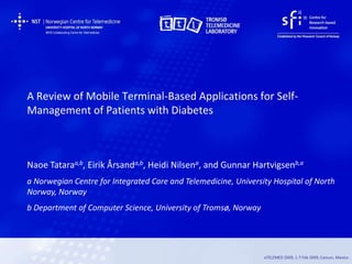 A Review of Mobile Terminal-Based Applications for Self-
Management of Patients with Diabetes



Naoe Tataraa,b, Eirik Årsanda,b, Heidi Nilsena, and Gunnar Hartvigsenb,a
a Norwegian Centre for Integrated Care and Telemedicine, University Hospital of North
Norway, Norway
b Department of Computer Science, University of Tromsø, Norway




                                                                 eTELEMED 2009, 1-7 Feb 2009, Cancun, Mexico
 