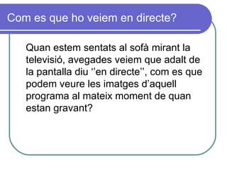 Com es que ho veiem en directe? Quan estem sentats al sofà mirant la televisió, avegades veiem que adalt de la pantalla diu ‘’en directe’’, com es que podem veure les imatges d’aquell programa al mateix moment de quan estan gravant? 