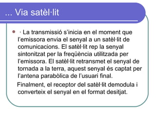 ... Via satèl·lit · La transmissió s’inicia en el moment que l’emissora envia el senyal a un satèl·lit de comunicacions. El satèl·lit rep la senyal sintonitzat per la freqüència utilitzada per l’emissora. El satèl·lit retransmet el senyal de tornada a la terra, aquest senyal és captat per l’antena parabòlica de l’usuari final. Finalment, el receptor del satèl·lit demodula i converteix el senyal en el format desitjat. 