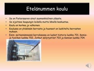 Etelänummen koulu
•   Se on Pietarsaaren ainut suomenkielinen yläaste.
•   Se sijaitsee kaupungin laidalla mutta lähellä keskustaa.
•   Koulu on korkea ja valkoinen.
•   Koulussa on yhdeksän kerrosta ja huoneet on luokiteltu kerrosten
    mukaan.
•   Esim: seitsemännessä kerroksessa on luokat historia luokka 701, Kemia-
    ja fysiikan luokka 702, Jotkut säilytystilat 703 ja Kemian luokka 704.
 