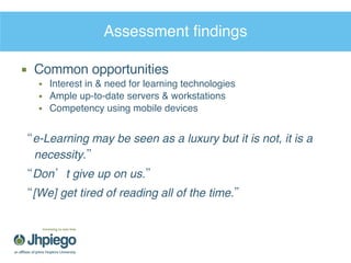 Assessment findings Common opportunities Interest in & need for learning technologies Ample up-to-date servers & workstations  Competency using mobile devices “ e-Learning may be seen as a luxury but it is not, it is a necessity.” “ Don’t give up on us.” “ [We] get tired of reading all of the time.” 
