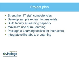 Project plan Strengthen IT staff competencies Develop sample e-Learning materials  Build faculty e-Learning capacity Maximize use of m-Learning Package e-Learning toolkits for instructors Integrate skills labs & e-Learning  