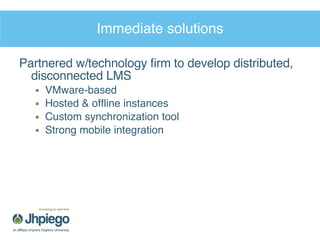Immediate solutions Partnered w/technology firm to develop distributed, disconnected LMS VMware-based Hosted & offline instances Custom synchronization tool Strong mobile integration 