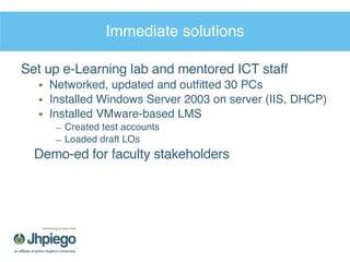 Immediate solutions Set up e-Learning lab and mentored ICT staff Networked, updated and outfitted 30 PCs Installed Windows Server 2003 on server (IIS, DHCP) Installed VMware-based LMS Created test accounts Loaded draft LOs Demo-ed for faculty stakeholders 