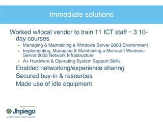 Immediate solutions Worked w/local vendor to train 11 ICT staff – 3 10-day courses Managing & Maintaining a Windows Server 2003 Environment  Implementing, Managing & Maintaining a Microsoft Windows Server 2003 Network Infrastructure  A+ Hardware & Operating System Support Skills Enabled networking/experience sharing Secured buy-in & resources Made use of idle equipment 