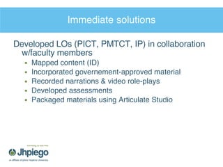 Immediate solutions Developed LOs (PICT, PMTCT, IP) in collaboration w/faculty members Mapped content (ID) Incorporated governement-approved material Recorded narrations & video role-plays Developed assessments Packaged materials using Articulate Studio 
