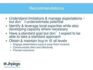 Recommendations Understand limitations & manage expectations – but don’t underestimate potential Identify & leverage local expertise while also developing capacity where necessary Have a standard goal but don’t expect to be able to take a standard approach Obtain & maintain buy-in @ all levels Engage stakeholders early & keep them involved Communicate often and effectively Provide incentives 