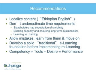 Recommendations Localize content (“Ethiopian English”) Don’t underestimate time requirements Stakeholders had expectation of simplicity Building capacity and ensuring long-term sustainability Learning vs. training Allow mistakes, learn from them & move on Develop a solid “traditional” e-Learning foundation before implementing m-Learning Competency + Tools + Desire = Performance 