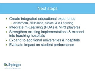 Next steps Create integrated educational experience classroom, skills labs, clinical & e-Learning Integrate m-Learning (PDAs & MP3 players) Strengthen existing implementations & expand into teaching hospitals Expand to additional universities & hospitals Evaluate impact on student performance 