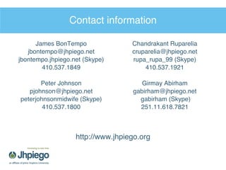Contact information James BonTempo [email_address] jbontempo.jhpiego.net (Skype) 410.537.1849 Peter Johnson [email_address] peterjohnsonmidwife (Skype) 410.537.1800 Chandrakant Ruparelia [email_address] rupa_rupa_99 (Skype) 410.537.1921 Girmay Abirham [email_address] gabirham (Skype) 251.11.618.7821 http://www.jhpiego.org 