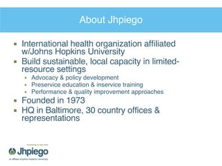 About Jhpiego International health organization affiliated w/Johns Hopkins University Build sustainable, local capacity in limited-resource settings Advocacy & policy development Preservice education & inservice training Performance & quality improvement approaches Founded in 1973 HQ in Baltimore, 30 country offices & representations 