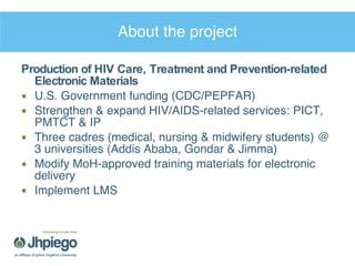 About the project Production of HIV Care, Treatment and Prevention-related Electronic Materials U.S. Government funding (CDC/PEPFAR) Strengthen & expand HIV/AIDS-related services: PICT, PMTCT & IP Three cadres (medical, nursing & midwifery students) @ 3 universities (Addis Ababa, Gondar & Jimma) Modify MoH-approved training materials for electronic delivery Implement LMS 