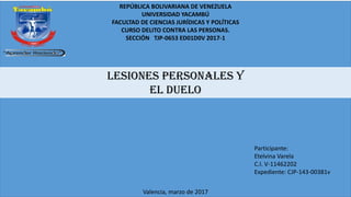 REPÚBLICA BOLIVARIANA DE VENEZUELA
UNIVERSIDAD YACAMBÚ
FACULTAD DE CIENCIAS JURÍDICAS Y POLÍTICAS
CURSO DELITO CONTRA LAS PERSONAS.
SECCIÓN TJP-0653 ED01D0V 2017-1
LESIONES PERSONALES Y
EL DUELO
Participante:
Etelvina Varela
C.I. V-11462202
Expediente: CJP-143-00381v
Valencia, marzo de 2017
 