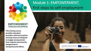 This programme has been funded with
support from the European Commission
Module 1: EMPOWERMENT,
first steps to self employment
This training course
provides education
providers with best practice
training resources designed
to engage young women
from migrant and minority
backgrounds in
entrepreneurial efforts.
 